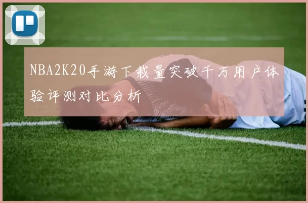 NBA2K20手游下载量突破千万用户体验评测对比分析
