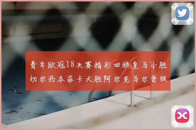 青年欧冠18决赛精彩回顾皇马小胜切尔西本菲卡大胜阿尔克马尔晋级