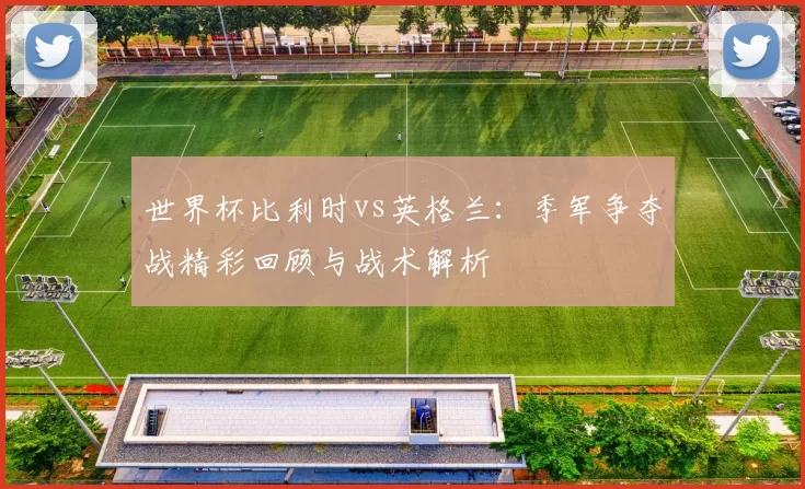 世界杯比利时vs英格兰:季军争夺战精彩回顾与战术解析