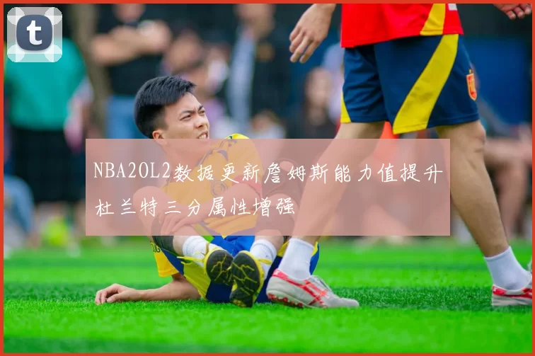 NBA2OL2数据更新詹姆斯能力值提升杜兰特三分属性增强
