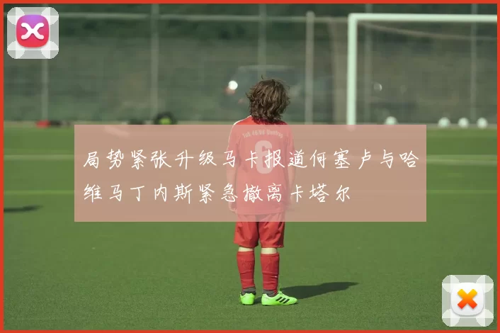 局势紧张升级马卡报道何塞卢与哈维马丁内斯紧急撤离卡塔尔
