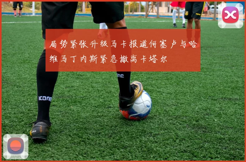 局势紧张升级马卡报道何塞卢与哈维马丁内斯紧急撤离卡塔尔