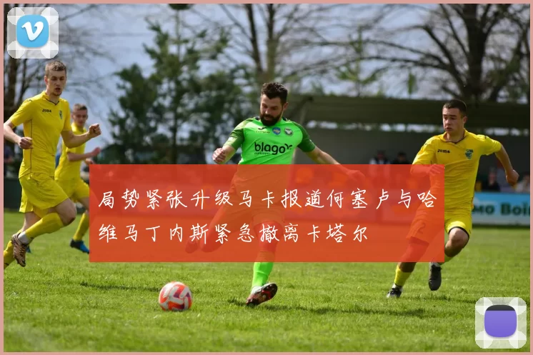 局势紧张升级马卡报道何塞卢与哈维马丁内斯紧急撤离卡塔尔