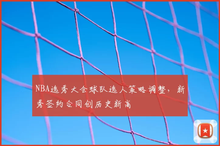 NBA选秀大会球队选人策略调整,新秀签约合同创历史新高