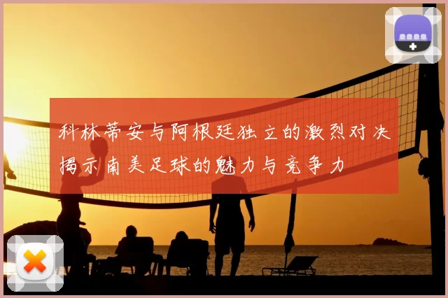 科林蒂安与阿根廷独立的激烈对决揭示南美足球的魅力与竞争力