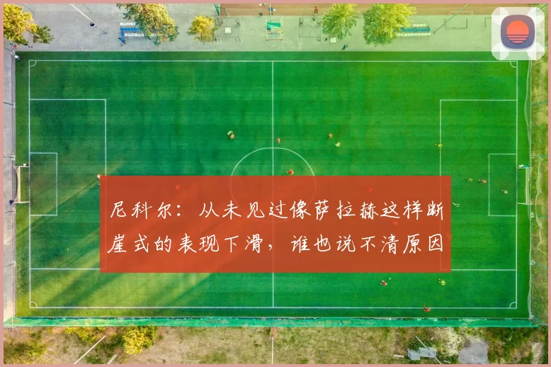 尼科尔:从未见过像萨拉赫这样断崖式的表现下滑,谁也说不清原因