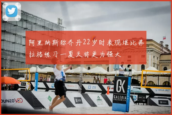 阿里纳斯称乔丹22岁时表现堪比弗拉格练习一夏天将更为强大