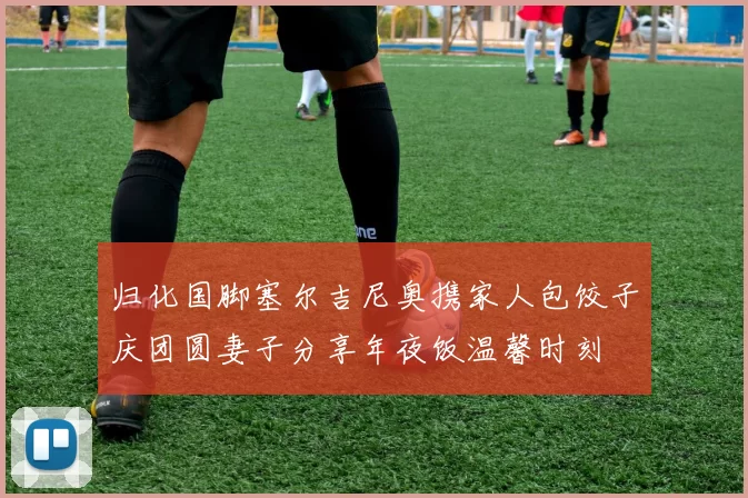 归化国脚塞尔吉尼奥携家人包饺子庆团圆妻子分享年夜饭温馨时刻