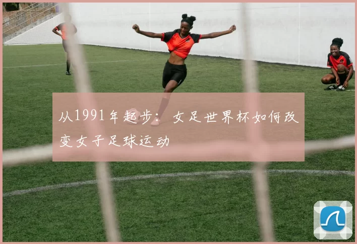 从1991年起步:女足世界杯如何改变女子足球运动
