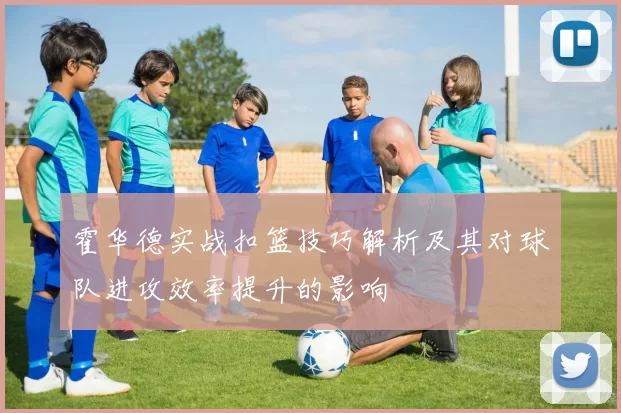 霍华德实战扣篮技巧解析及其对球队进攻效率提升的影响