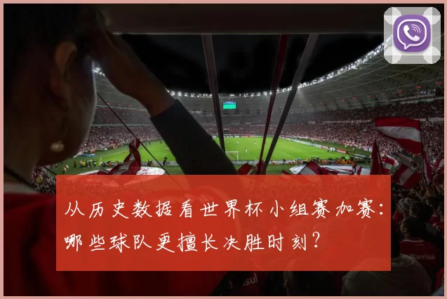 从历史数据看世界杯小组赛加赛:哪些球队更擅长决胜时刻?