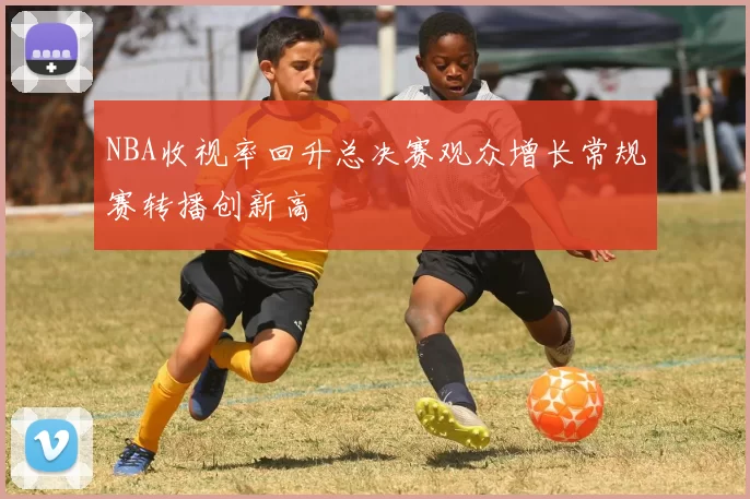 NBA收视率回升总决赛观众增长常规赛转播创新高