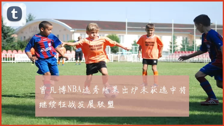 曾凡博NBA选秀结果出炉未获选中将继续征战发展联盟