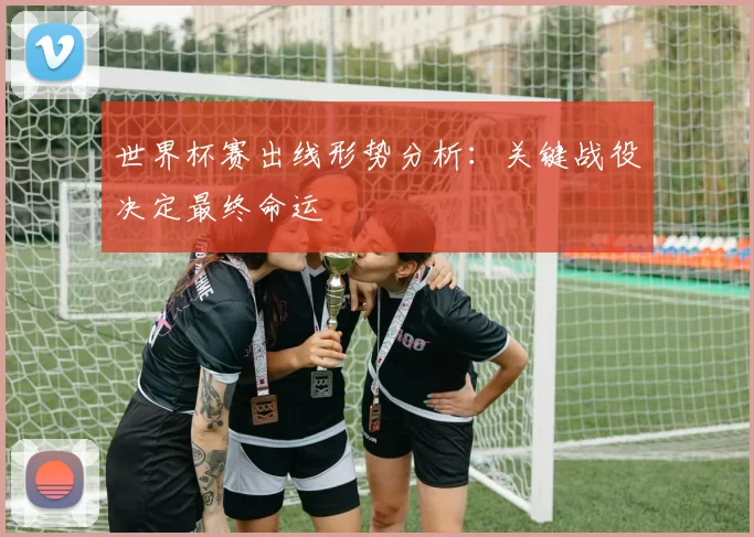 世界杯赛出线形势分析:关键战役决定最终命运