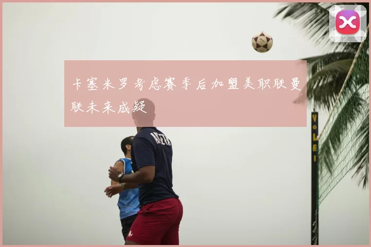 卡塞米罗考虑赛季后加盟美职联曼联未来成疑