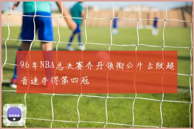 96年NBA总决赛乔丹领衔公牛击败超音速夺得第四冠