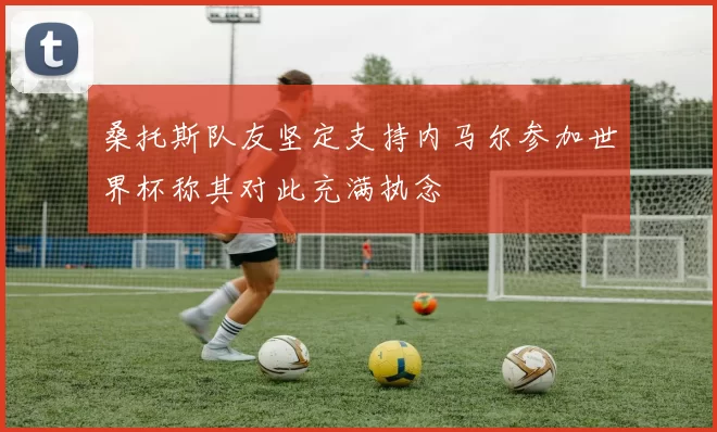 桑托斯队友坚定支持内马尔参加世界杯称其对此充满执念