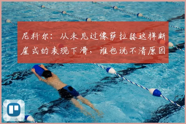 尼科尔:从未见过像萨拉赫这样断崖式的表现下滑,谁也说不清原因