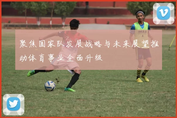聚焦国家队发展战略与未来展望推动体育事业全面升级