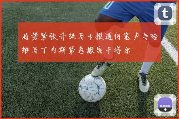 局势紧张升级马卡报道何塞卢与哈维马丁内斯紧急撤离卡塔尔