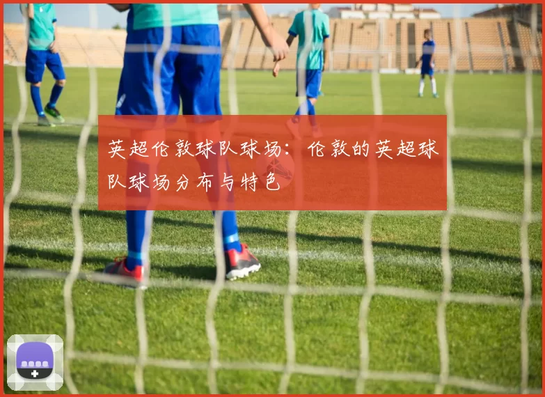 英超伦敦球队球场：伦敦的英超球队球场分布与特色