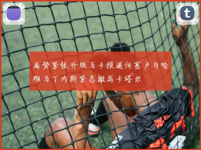 局势紧张升级马卡报道何塞卢与哈维马丁内斯紧急撤离卡塔尔
