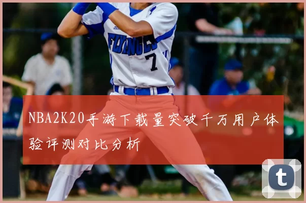 NBA2K20手游下载量突破千万用户体验评测对比分析
