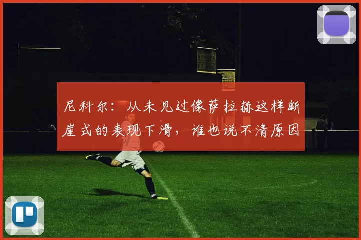 尼科尔:从未见过像萨拉赫这样断崖式的表现下滑,谁也说不清原因