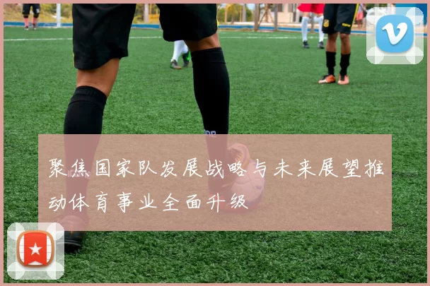 聚焦国家队发展战略与未来展望推动体育事业全面升级