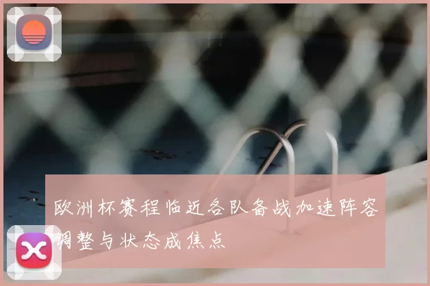 欧洲杯赛程临近各队备战加速阵容调整与状态成焦点