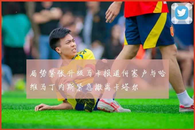 局势紧张升级马卡报道何塞卢与哈维马丁内斯紧急撤离卡塔尔