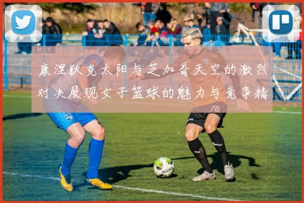 康涅狄克太阳与芝加哥天空的激烈对决展现女子篮球的魅力与竞争精神