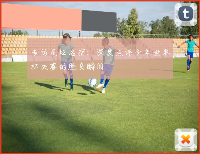 专访足坛名宿:深度点评今年世界杯决赛的胜负瞬间