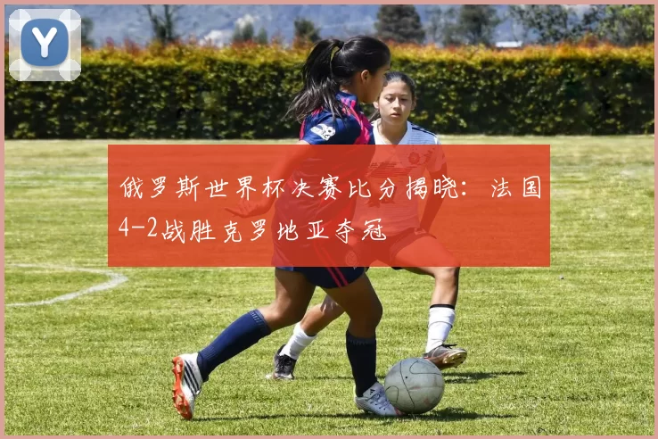 俄罗斯世界杯决赛比分揭晓：法国4-2战胜克罗地亚夺冠