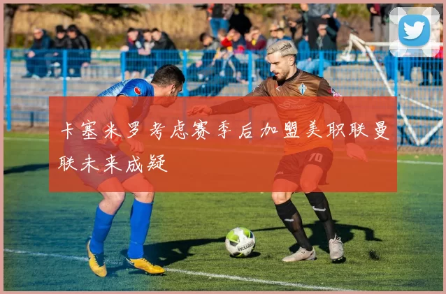 卡塞米罗考虑赛季后加盟美职联曼联未来成疑