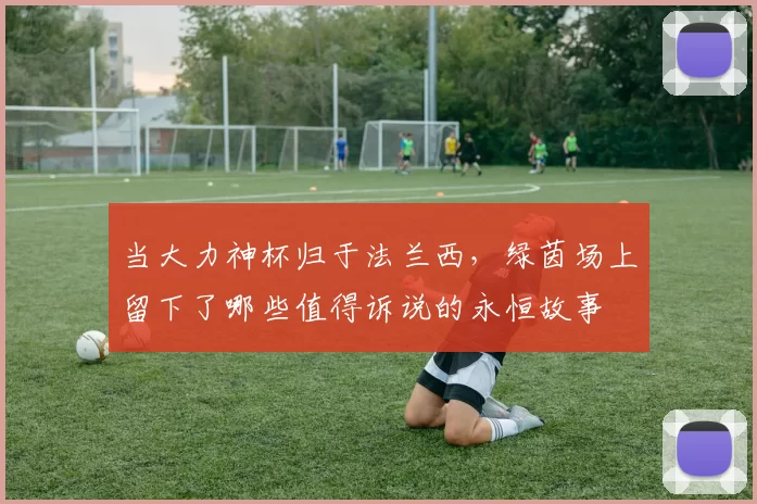 当大力神杯归于法兰西，绿茵场上留下了哪些值得诉说的永恒故事