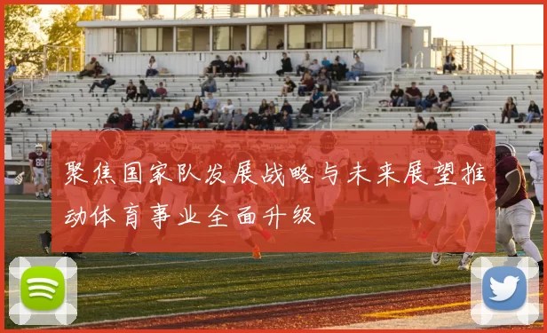 聚焦国家队发展战略与未来展望推动体育事业全面升级