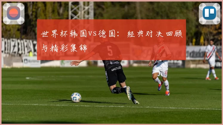 世界杯韩国vs德国:经典对决回顾与精彩集锦