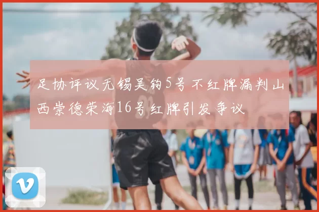 足协评议无锡吴钩5号不红牌漏判山西崇德荣海16号红牌引发争议