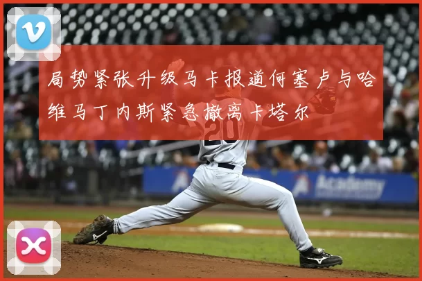 局势紧张升级马卡报道何塞卢与哈维马丁内斯紧急撤离卡塔尔