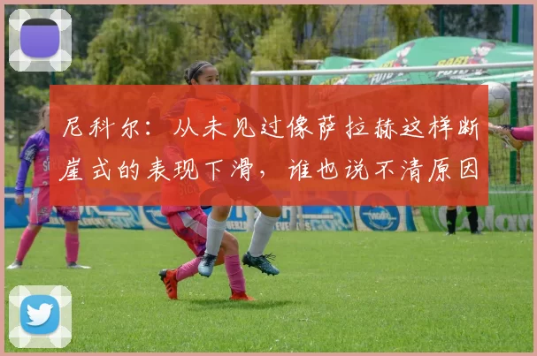 尼科尔:从未见过像萨拉赫这样断崖式的表现下滑,谁也说不清原因