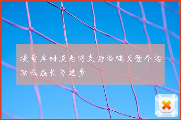 埃奇库姆谈老将支持洛瑞戈登乔治助我成长与进步