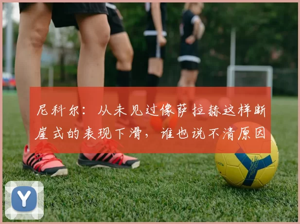 尼科尔:从未见过像萨拉赫这样断崖式的表现下滑,谁也说不清原因