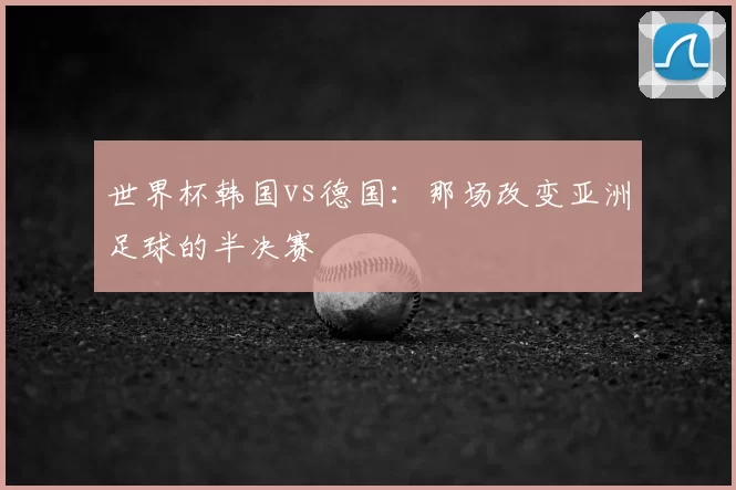 世界杯韩国vs德国:那场改变亚洲足球的半决赛
