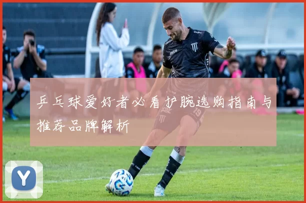 乒乓球爱好者必看护腕选购指南与推荐品牌解析