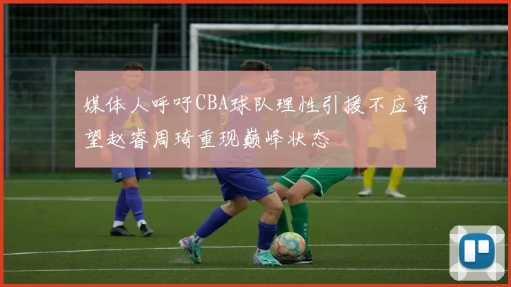 媒体人呼吁CBA球队理性引援不应寄望赵睿周琦重现巅峰状态