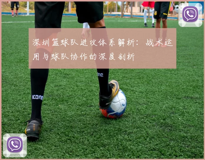 深圳篮球队进攻体系解析:战术运用与球队协作的深度剖析