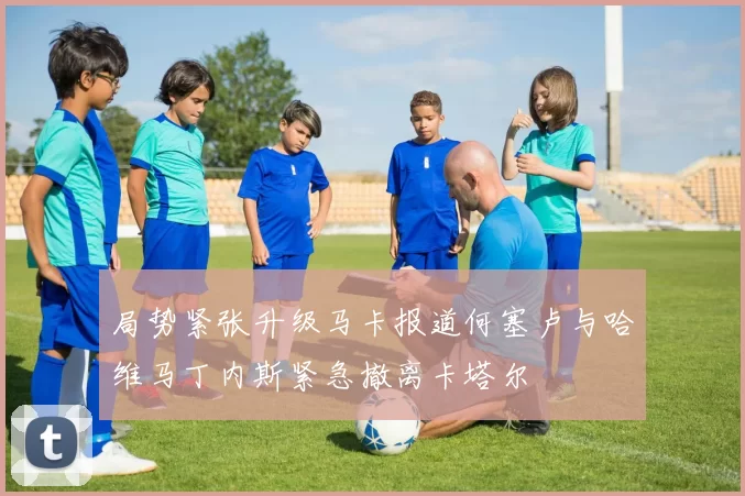 局势紧张升级马卡报道何塞卢与哈维马丁内斯紧急撤离卡塔尔