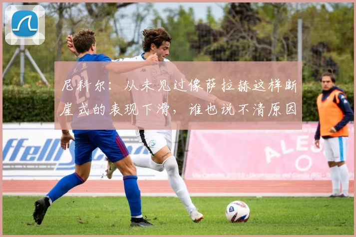 尼科尔:从未见过像萨拉赫这样断崖式的表现下滑,谁也说不清原因