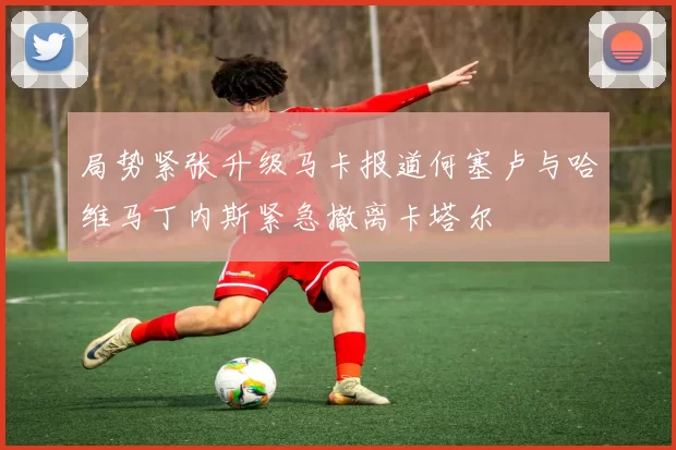 局势紧张升级马卡报道何塞卢与哈维马丁内斯紧急撤离卡塔尔